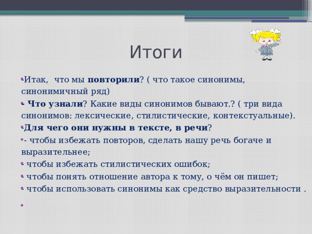 Итоги -Итак, что мы повторили ? ( что такое синонимы, синонимичный ряд) - Что узнали ? Какие виды синонимов бывают.? ( три вида синонимов: лексические, стилистические, контекстуальные). - Для чего они нужны в тексте, в речи ?  - чтобы избежать повторов, сделать нашу речь богаче и выразительнее; - чтобы избежать стилистических ошибок; - чтобы понять отношение автора к тому, о чём он пишет; - чтобы использовать синонимы как средство выразительности .   