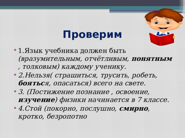 Проверим 1.Язык учебника должен быть (вразумительным, отчётливым, понятным , толковым) каждому ученику. 2.Нельзя( страшиться, трусить, робеть, боятьс я, опасаться) всего на свете. 3. (Постижение познание , освоение, изучение ) физики начинается в 7 классе. 4.Стой (покорно, послушно, смирно , кротко, безропотно 