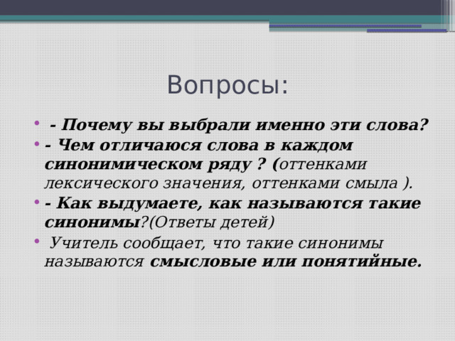 Вопросы:  - Почему вы выбрали именно эти слова? - Чем отличаюся слова в каждом синонимическом ряду ? ( оттенками лексического значения, оттенками смыла ). - Как выдумаете, как называются такие синонимы ?(Ответы детей)  Учитель сообщает, что такие синонимы называются смысловые или понятийные.   