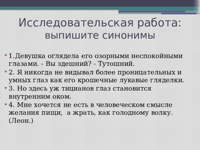 Исследовательская работа:  выпишите синонимы 1.Девушка оглядела его озорными неспокойными глазами. - Вы здешний? - Тутошний. 2. Я никогда не видывал более проницательных и умных глаз как его крошечные лукавые гляделки. 3. Но здесь уж тицианов глаз становится внутренним оком. 4. Мне хочется не есть в человеческом смысле желания пищи, а жрать, как голодному волку. (Леон.)   