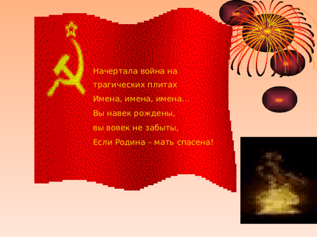 Начертала война на трагических плитах Имена, имена, имена… Вы навек рождены, вы вовек не забыты, Если Родина – мать спасена! 