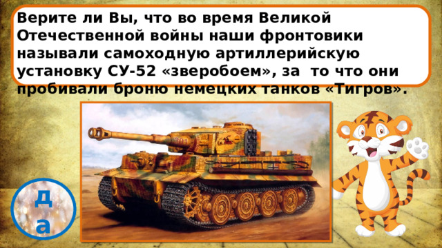 Верите ли Вы, что во время Великой Отечественной войны наши фронтовики называли самоходную артиллерийскую установку СУ-52 «зверобоем», за то что они пробивали броню немецких танков «Тигров». проверка да 