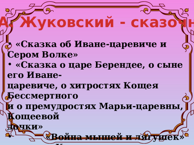 В. А. Жуковский - сказочник  «Сказка об Иване-царевиче и Сером Волке»  «Сказка о царе Берендее, о сыне его Иване- царевиче, о хитростях Кощея Бессмертного и о премудростях Марьи-царевны, Кощеевой дочки»  «Война мышей и лягушек»   «Кот в сапогах»  