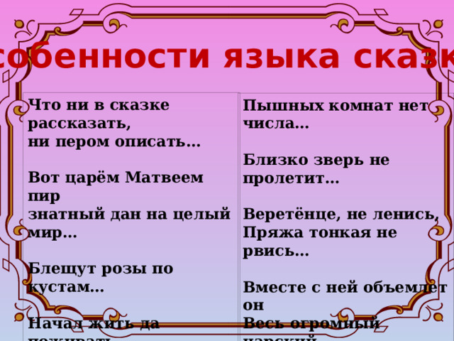 Особенности языка сказки Что ни в сказке рассказать, ни пером описать…  Вот царём Матвеем пир знатный дан на целый мир…  Блещут розы по кустам…  Начал жить да поживать…  Птица там не пролетит Пышных комнат нет числа…  Близко зверь не пролетит…  Веретёнце, не ленись, Пряжа тонкая не рвись…  Вместе с ней объемлет он Весь огромный царский  дом…  