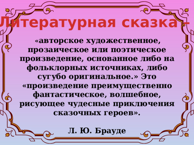 Литературная сказка –   « авторское художественное, прозаическое или поэтическое произведение, основанное либо на фольклорных источниках, либо сугубо оригинальное.» Это «произведение преимущественно фантастическое, волшебное, рисующее чудесные приключения сказочных героев».  Л. Ю. Брауде 