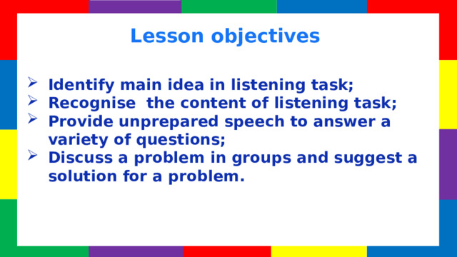 Lesson objectives Identify main idea in listening task; Recognise the content of listening task; Provide unprepared speech to answer a variety of questions; Discuss a problem in groups and suggest a solution for a problem. 