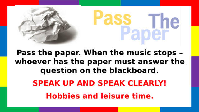 Pass the paper. When the music stops – whoever has the paper must answer the question on the blackboard. SPEAK UP AND SPEAK CLEARLY! Hobbies and leisure time. Find the conversation question sheets (on many topics!) by clicking the Pass the Paper picture!  