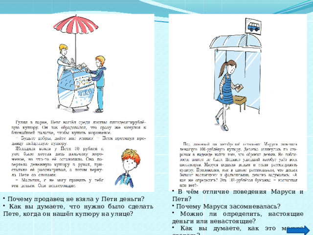  В чём отличие поведения Маруси и Пети?  Почему Маруся засомневалась?  Можно ли определить, настоящие деньги или ненастоящие?  Как вы думаете, как это можно сделать?  Почему продавец не взяла у Пети деньги?  Как вы думаете, что нужно было сделать Пете, когда он нашёл купюру на улице? 