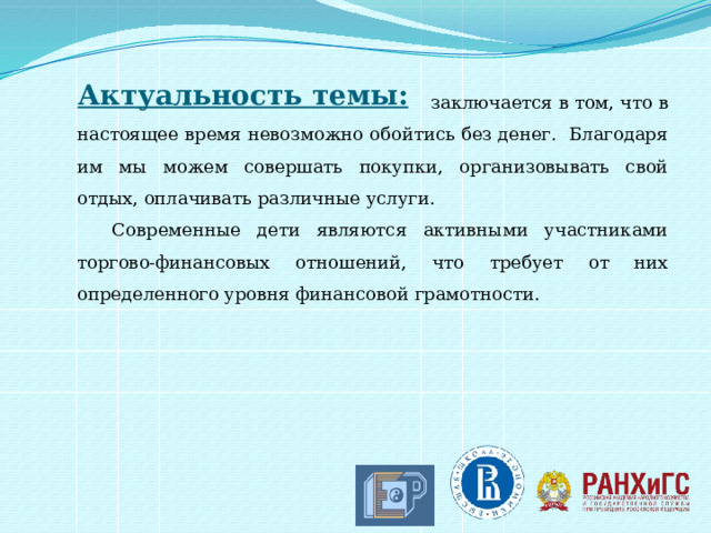 Актуальность темы:  заключается в том, что в настоящее время невозможно обойтись без денег. Благодаря им мы можем совершать покупки, организовывать свой отдых, оплачивать различные услуги. Современные дети являются активными участниками торгово-финансовых отношений, что требует от них определенного уровня финансовой грамотности. 