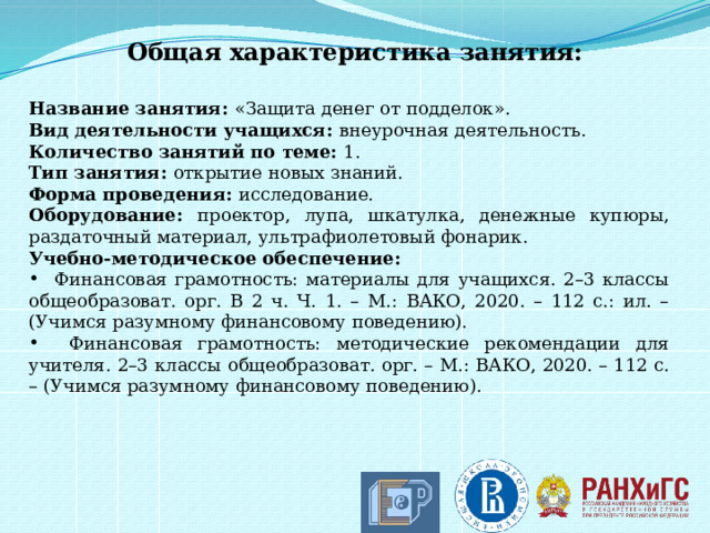 Общая характеристика занятия:  Название занятия: «Защита денег от подделок». Вид деятельности учащихся: внеурочная деятельность. Количество занятий по теме: 1. Тип занятия: открытие новых знаний. Форма проведения: исследование. Оборудование: проектор, лупа, шкатулка, денежные купюры, раздаточный материал, ультрафиолетовый фонарик. Учебно-методическое обеспечение:  Финансовая грамотность: материалы для учащихся. 2–3 классы общеобразоват. орг. В 2 ч. Ч. 1. – М.: ВАКО, 2020. – 112 с.: ил. – (Учимся разумному финансовому поведению).  Финансовая грамотность: методические рекомендации для учителя. 2–3 классы общеобразоват. орг. – М.: ВАКО, 2020. – 112 с. – (Учимся разумному финансовому поведению).    