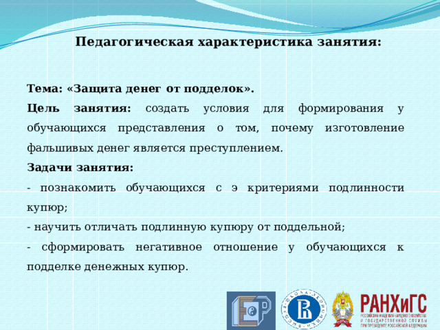 Педагогическая характеристика занятия: Тема: «Защита денег от подделок». Цель занятия: создать условия для формирования у обучающихся представления о том, почему изготовление фальшивых денег является преступлением. Задачи занятия:  - познакомить обучающихся с э критериями подлинности купюр; - научить отличать подлинную купюру от поддельной; - сформировать негативное отношение у обучающихся к подделке денежных купюр.   
