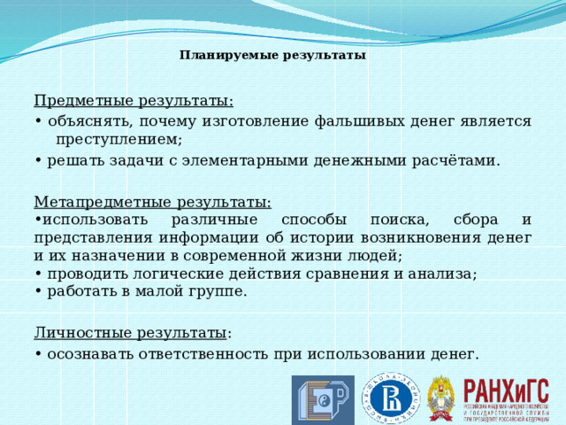Планируемые результаты   Предметные результаты: • объяснять, почему изготовление фальшивых денег является преступлением; • решать задачи с элементарными денежными расчётами.  Метапредметные результаты: • использовать различные способы поиска, сбора и представления информации об истории возникновения денег и их назначении в современной жизни людей; • проводить логические действия сравнения и анализа; • работать в малой группе.  Личностные результаты : • осознавать ответственность при использовании денег. 