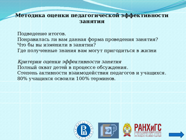 Методика оценки педагогической эффективности занятия   Подведение итогов. Понравилась ли вам данная форма проведения занятия? Что бы вы изменили в занятии? Где полученные знания вам могут пригодиться в жизни  Критерии оценки эффективности занятия Полный охват детей в процессе обсуждения. Степень активности взаимодействия педагогов и учащихся. 80% учащихся освоили 100% терминов. 