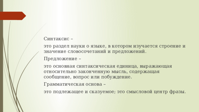 Синтаксис – это раздел науки о языке, в котором изучается строение и значение словосочетаний и предложений. Предложение – это основная синтаксическая единица, выражающая относительно законченную мысль, содержащая сообщение, вопрос или побуждение. Грамматическая основа – это подлежащее и сказуемое; это смысловой центр фразы. 