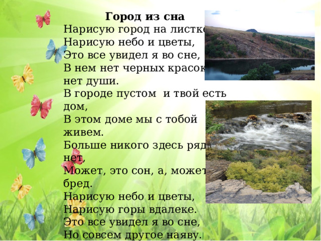 Город из сна Нарисую город на листке, Нарисую небо и цветы, Это все увидел я во сне, В нем нет черных красок, нет души. В городе пустом и твой есть дом, В этом доме мы с тобой живем. Больше никого здесь рядом нет, Может, это сон, а, может, бред. Нарисую небо и цветы, Нарисую горы вдалеке. Это все увидел я во сне, Но совсем другое наяву.   Юрий Прохоров. 