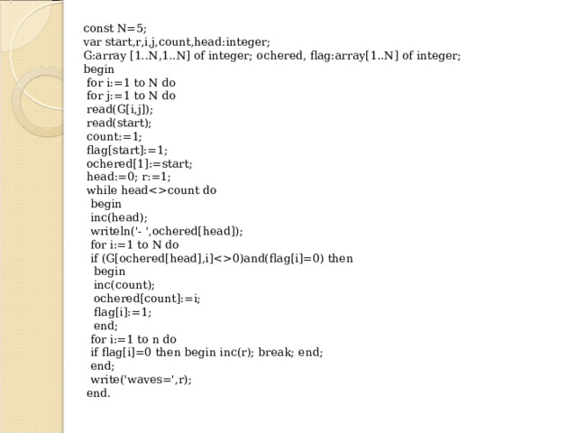 const N=5; var start,r,i,j,count,head:integer; G:array [1..N,1..N] of integer; ochered, flag:array[1..N] of integer; begin  for i:=1 to N do  for j:=1 to N do  read(G[i,j]);  read(start);  count:=1;  flag[start]:=1;  ochered[1]:=start;  head:=0; r:=1;  while headcount do  begin  inc(head);  writeln('- ',ochered[head]);  for i:=1 to N do  if (G[ochered[head],i]0)and(flag[i]=0) then  begin  inc(count);  ochered[count]:=i;  flag[i]:=1;  end;  for i:=1 to n do  if flag[i]=0 then begin inc(r); break; end;  end;  write('waves=',r);  end. 