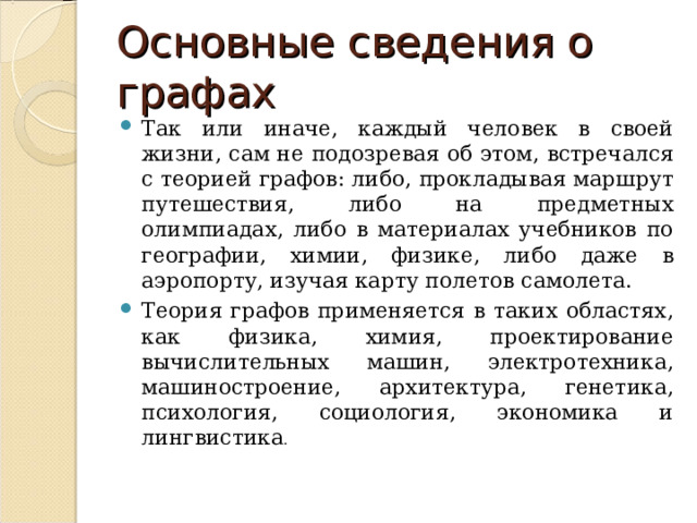 Основные сведения о графах Так или иначе, каждый человек в своей жизни, сам не подозревая об этом, встречался с теорией графов: либо, прокладывая маршрут путешествия, либо на предметных олимпиадах, либо в материалах учебников по географии, химии, физике, либо даже в аэропорту, изучая карту полетов самолета. Теория графов применяется в таких областях, как физика, химия, проектирование вычислительных машин, электротехника, машиностроение, архитектура, генетика, психология, социология, экономика и лингвистика .  