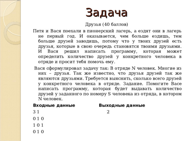 Задача Друзья (40 баллов) Петя и Вася поехали в пионерский лагерь, а ездят они в лагерь не первый год. И оказывается, чем больше ездишь, тем больше друзей заводишь, потому что у твоих друзей есть друзья, которые в свою очередь становятся твоими друзьями. И Вася решил написать программу, которая может определить количество друзей у конкретного человека в отряде и просит тебя помочь ему.  Вася сформулировал задачу так: В отряде N человек. Многие из них – друзья. Так же известно, что друзья друзей так же являются друзьями. Требуется выяснить, сколько всего друзей у конкретного человека в отряде. Задание. Помогите Васе написать программу, которая будет выдавать количество друзей у заданного по номеру S человека из отряда, в котором N человек. Входные данные Выходные данные 3 1 2 0 1 0 1 0 1 0 1 0 