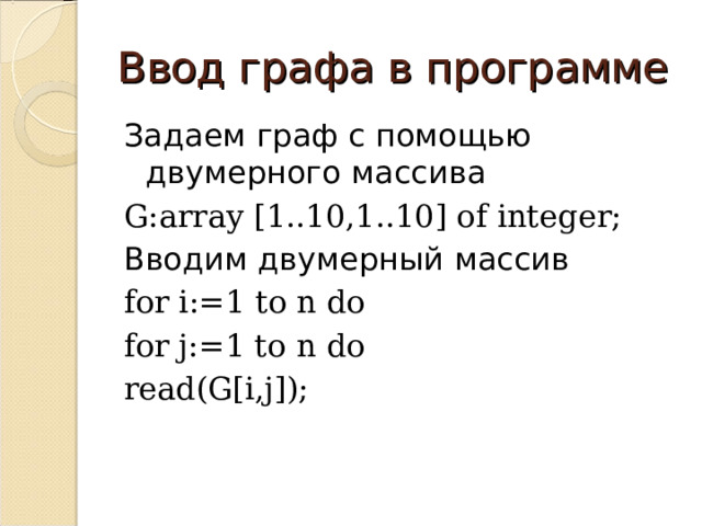 Ввод графа в программе Задаем граф с помощью двумерного массива G:array [1..10,1..10] of integer; Вводим двумерный массив for i:=1 to n do for j:=1 to n do read(G[i,j]); 
