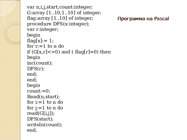 var n,i,j,start,count:integer; G:array [1..10,1..10] of integer; flag:array [1..10] of integer; procedure DFS(x:integer); var r:integer; begin flag[x]:= 1; for r:=1 to n do if (G[x,r]0)  and  (  flag[r]=0) then begin inc(count); DFS(r); end; end; begin count:=0; Read(n,start); for i:=1 to n do for j:=1 to n do read(G[i,j]); DFS(start); writeln(count); end. Программа на Pascal 