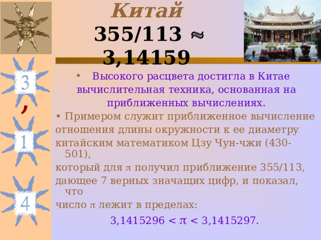 Китай  355/113  3,14159  Высокого расцвета достигла в Китае вычислительная техника, основанная на приближенных вычислениях. Примером служит приближенное вычисление отношения длины окружности к ее диаметру китайским математиком Цзу Чун-чжи (430-501), который для  получил приближение 355/113, дающее 7 верных значащих цифр, и показал, что число  лежит в пределах: 3,1415296 , 