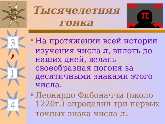Тысячелетняя гонка На протяжении всей истории изучения числа   , вплоть до наших дней, велась своеобразная погоня за десятичными знаками этого числа. Леонардо Фибоначчи (около 1220г.) определил три первых точных знака числа  . , 