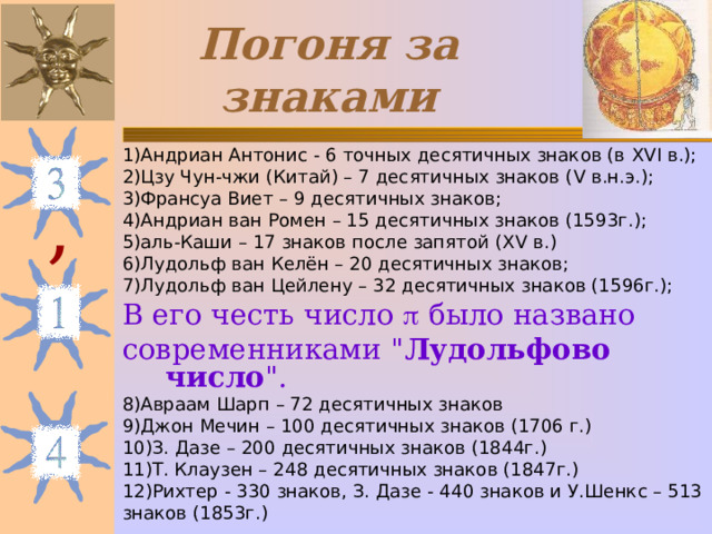 Погоня за знаками 1)Андриан Антонис - 6 точных десятичных знаков (в XVI в.); 2)Цзу Чун-чжи (Китай) – 7 десятичных знаков ( V в.н.э.); 3)Франсуа Виет – 9 десятичных знаков; 4)Андриан ван Ромен – 15 десятичных знаков (1593г.); 5)аль-Каши – 17 знаков после запятой ( XV в.) 6)Лудольф ван Келён – 20 десятичных знаков; 7)Лудольф ван Цейлену – 32 десятичных знаков (1596г.); В его честь число  было названо современниками 