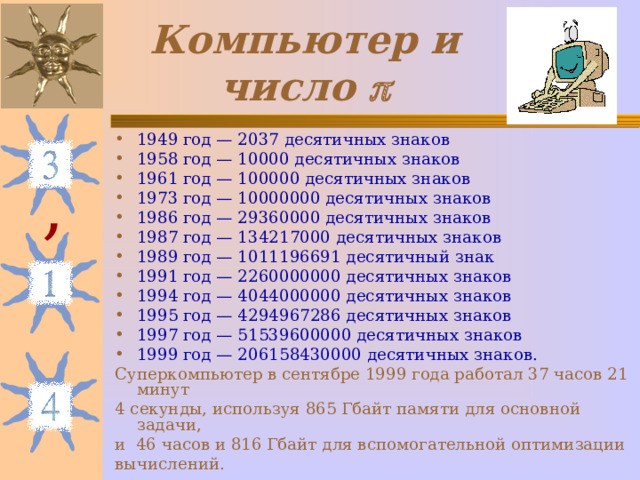 Компьютер и число  1949 год — 2037 десятичных знаков 1958 год — 10000 десятичных знаков 1961 год — 100000 десятичных знаков 1973 год — 10000000 десятичных знаков 1986 год — 29360000 десятичных знаков 1987 год — 134217000 десятичных знаков 1989 год — 1011196691 десятичный знак 1991 год — 2260000000 десятичных знаков 1994 год — 4044000000 десятичных знаков 1995 год — 4294967286 десятичных знаков 1997 год — 51539600000 десятичных знаков 1999 год — 206158430000 десятичных знаков. Суперкомпьютер в сентябре 1999 года работал 37 часов 21 минут 4 секунды, используя 865 Гбайт памяти для основной задачи, и 46 часов и 816 Гбайт для вспомогательной оптимизации вычислений. , 