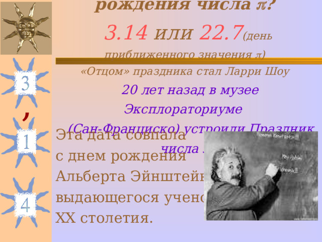 Как родился день рождения числа  ?   3.14 или 22. 7 (день приближенного значения  )  «Отцом» праздника стал Ларри Шоу   20 лет назад в музее Эксплораториуме  (Сан-Франциско) устроили Праздник числа  , Эта дата совпала с днем рождения Альберта Эйнштейна – выдающегося ученого ХХ столетия. 