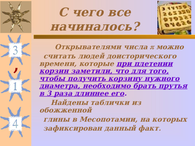 С чего все начиналось?  Открывателями числа  можно  считать людей доисторического времени, которые при плетении корзин заметили, что для того, чтобы получить корзину нужного диаметра, необходимо брать прутья в 3 раза длиннее его .  Найдены таблички из обожженной  глины в Месопотамии, на которых  зафиксирован данный факт . , 