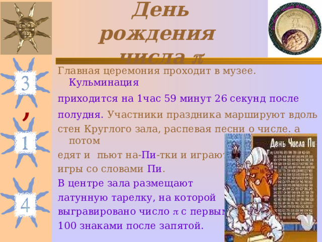 День рождения  числа  Главная церемония проходит в музее. Кульминация приходится  на 1час 59 минут 26 секунд  после полудня.  Участники праздника маршируют вдоль стен Круглого зала, распевая песни о числе. а потом едят и пьют на- Пи -тки и играют в игры со словами Пи . В центре зала размещают латунную тарелку, на которой выгравировано число  с первыми 100 знаками после запятой. , 