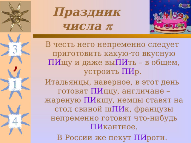 Праздник числа   В честь него непременно следует приготовить какую-то вкусную ПИ щу и даже вы ПИ ть – в общем, устроить ПИ р.  Итальянцы, наверное, в этот день готовят ПИ ццу, англичане – жареную ПИ кшу, немцы ставят на стол свиной ш ПИ к, французы непременно готовят что-нибудь ПИ кантное.  В России же пекут ПИ роги. , 