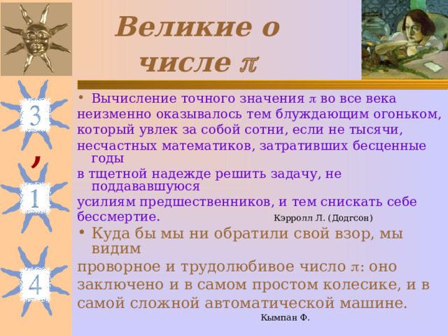 Великие о числе  Вычисление точного значения  во все века неизменно оказывалось тем блуждающим огоньком, который увлек за собой сотни, если не тысячи, несчастных математиков, затративших бесценные годы в тщетной надежде решить задачу, не поддававшуюся усилиям предшественников, и тем снискать себе бессмертие.  Кэрролл Л. (Додгсон) Куда бы мы ни обратили свой взор, мы видим проворное и трудолюбивое число  : оно заключено и в самом простом колесике, и в самой сложной автоматической машине.  Кымпан Ф. , 