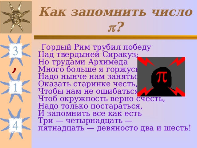 Как запомнить число  ?  Гордый Рим трубил победу  Над твердыней Сиракуз;  Но трудами Архимеда  Много больше я горжусь.  Надо нынче нам заняться,  Оказать старинке честь,  Чтобы нам не ошибаться,  Чтоб окружность верно счесть,  Надо только постараться,  И запомнить все как есть  Три — четырнадцать —  пятнадцать — девяносто два и шесть! , 