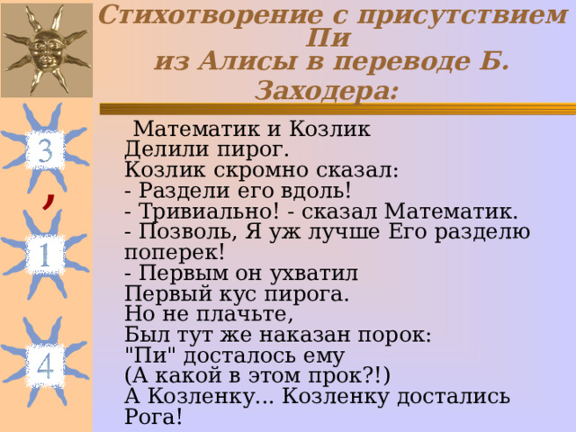 Стихотворение с присутствием Пи  из Алисы в переводе Б. Заходера:   Математик и Козлик  Делили пирог.  Козлик скромно сказал:  - Раздели его вдоль!  - Тривиально! - сказал Математик.  - Позволь, Я уж лучше Его разделю поперек!  - Первым он ухватил  Первый кус пирога.  Но не плачьте,  Был тут же наказан порок:  