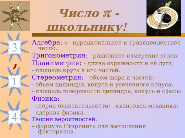 Число  - школьнику!  Алгебра:   - иррациональное и трансцендентное число. Тригонометрия: - радианное измерение углов. Планиметрия: - длина окружности и её дуги; - площадь круга и его частей. Стереометрия: - объем шара и частей; - объем цилиндра, конуса и усеченного конуса; - площадь поверхности цилиндра, конуса и сферы. Физика: - теория относительности; - квантовая механика; - ядерная физика. Теория вероятностей: - формула Стирлинга для вычисления факториала , 