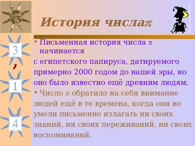 История числа  Письменная история числа  начинается с египетского папируса, датируемого примерно 2000 годом до нашей эры, но оно было известно ещё древним людям. Число  обратило на себя внимание людей ещё в те времена, когда они не умели письменно излагать ни своих знаний, ни своих переживаний, ни своих воспоминаний. , 