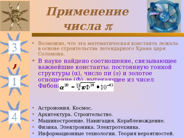 Применение числа  Возможно, что эта математическая константа лежала в основе строительства легендарного Храма царя Соломона. В науке найдено соотношение, связывающее важнейшие константы: постоянную тонкой структуры ( α ), число пи (  ) и золотое отношение (Ф), вытекающее из чисел Фибоначчи: Астрономия. Космос. Архитектура. Строительство. Машиностроение. Навигация. Кораблевождение. Физика. Электроника. Электротехника. Информационные технологии. Теория вероятностей.  , 