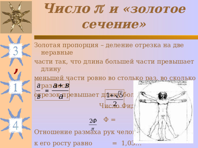 Число    и «золотое сечение» Золотая пропорция – деление отрезка на две неравные части так, что длина большей части превышает длину меньшей части ровно во столько раз, во сколько раз весь отрезок превышает длину большей части.  Число Фидия  Ф = Отношение размаха рук человека к его росту равно = 1,03… , = 