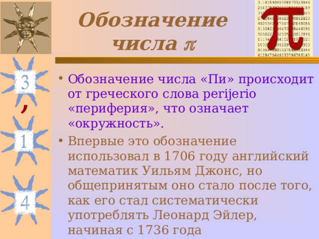 Обозначение числа  Обозначение числа «Пи» происходит от греческого слова perijerio «периферия», что означает «окружность». Впервые это обозначение использовал в 1706 году английский математик Уильям Джонс, но общепринятым оно стало после того, как его стал систематически употреблять Леонард Эйлер, начиная с 1736 года , 