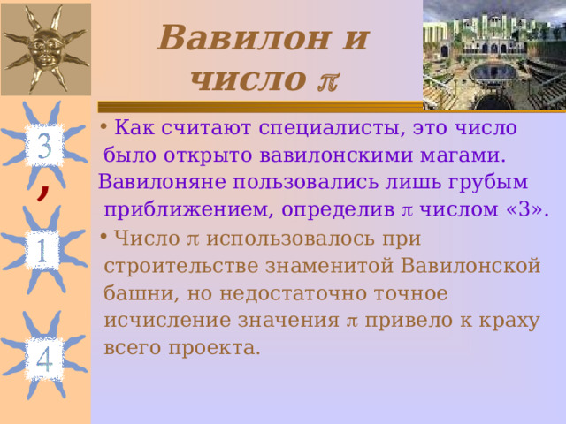 Вавилон и число  Как считают специалисты, это число  было открыто вавилонскими магами. Вавилоняне пользовались лишь грубым  приближением, определив  числом «3». Число  использовалось при  строительстве знаменитой Вавилонской  башни, но недостаточно точное  исчисление значения  привело к краху  всего проекта. , 