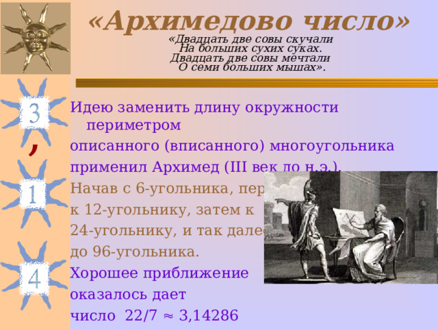 «Архимедово число»   « Двадцать две совы скучали  На больших сухих суках.  Двадцать две совы мечтали  О семи больших мышах». Идею заменить длину окружности периметром описанного (вписанного) многоугольника применил Архимед ( III век до н.э.). Начав с 6-угольника, перешел к 12-угольнику, затем к 24-угольнику, и так далее – до 96-угольника. Хорошее приближение оказалось дает число 22 / 7  3,14286 , 