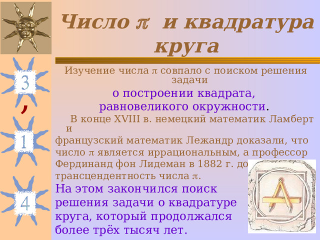 Число   и квадратура круга Изучение числа  совпало с поиском решения задачи о построении квадрата, равновеликого окружности .   В конце XVIII в. немецкий математик Ламберт и французский математик Лежандр доказали, что число   является иррациональным, а профессор Фердинанд фон Лидеман в 1882 г. доказал трансцендентность числа  . На этом закончился поиск решения задачи о квадратуре круга, который продолжался более трёх тысяч лет. , 