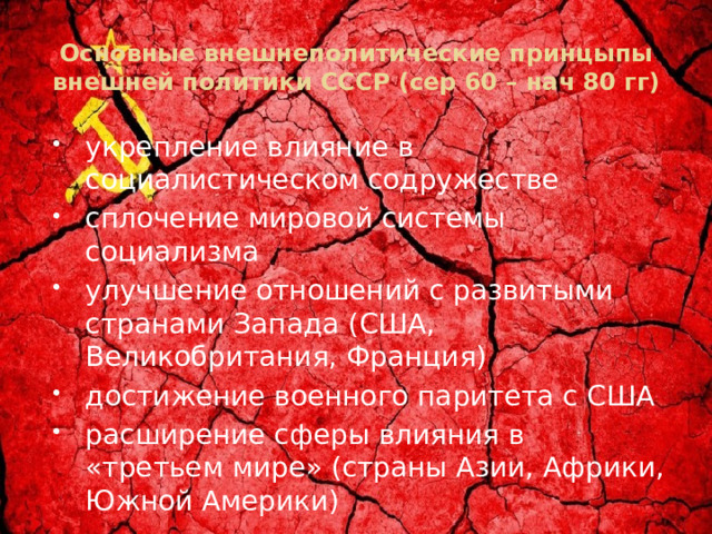 Основные внешнеполитические принцыпы внешней политики СССР (сер 60 – нач 80 гг) укрепление влияние в социалистическом содружестве сплочение мировой системы социализма улучшение отношений с развитыми странами Запада (США, Великобритания, Франция) достижение военного паритета с США расширение сферы влияния в «третьем мире» (страны Азии, Африки, Южной Америки) 