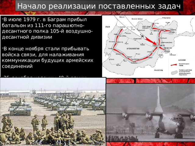 Начало реализации поставленных задач В июле 1979 г. в Баграм прибыл батальон из 111-го парашютно-десантного полка 105-й воздушно-десантной дивизии В конце ноября стали прибывать войска связи, для налаживания коммуникации будущих армейских соединений 25 декабря колонны 40-й армии (40 А )  пересекли афганскую границу 