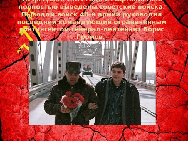 15 февраля 1989 года из Афганистана полностью выведены советские войска. Выводом войск 40-й армии руководил последний командующий ограниченным контингентом генерал-лейтенант Борис Громов.  