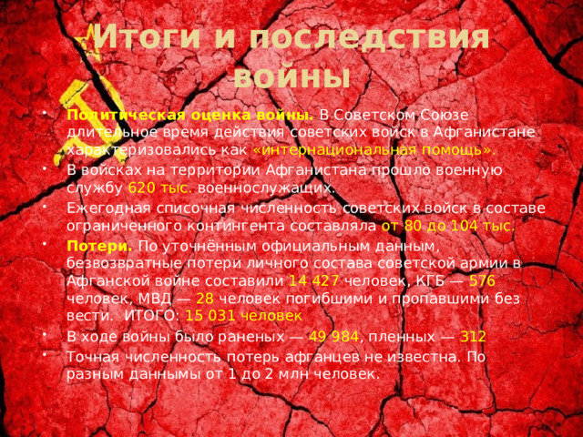 Итоги и последствия войны Политическая оценка войны.  В Советском Союзе длительное время действия советских войск в Афганистане характеризовались как «интернациональная помощь». В войсках на территории Афганистана прошло военную службу 620 тыс. военнослужащих. Ежегодная списочная численность советских войск в составе ограниченного контингента составляла от 80 до 104 тыс. Потери.   По уточнённым официальным данным, безвозвратные потери личного состава советской армии в Афганской войне составили 14 427 человек, КГБ — 576 человек, МВД — 28 человек погибшими и пропавшими без вести.  ИТОГО: 15 031 человек В ходе войны было раненых — 49 984 , пленных — 312 Точная численность потерь афганцев не известна. По разным даннымы от 1 до 2 млн человек. 