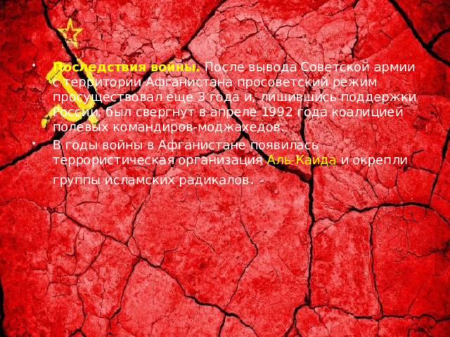Последствия войны.  После вывода Советской армии с территории Афганистана просоветский режим просуществовал еще 3 года и, лишившись поддержки России, был свергнут в апреле 1992 года коалицией полевых командиров-моджахедов. В годы войны в Афганистане появилась террористическая организация  Аль-Каида  и окрепли группы исламских радикалов . 