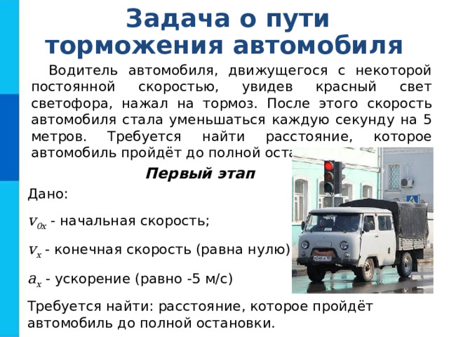 Задача о пути торможения автомобиля Водитель автомобиля, движущегося с некоторой постоянной скоростью, увидев красный свет светофора, нажал на тормоз. После этого скорость автомобиля стала уменьшаться каждую секунду на 5 метров. Требуется найти расстояние, которое автомобиль пройдёт до полной остановки. Первый этап Дано: v 0x - начальная скорость; v x - конечная скорость (равна нулю); a x - ускорение (равно -5 м/с) Требуется найти: расстояние, которое пройдёт автомобиль до полной остановки. 