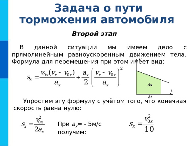 Задача о пути торможения автомобиля Второй этап В данной ситуации мы имеем дело с прямолинейным равноускоренным движением тела. Формула для перемещения при этом имеет вид: Упростим эту формулу с учётом того, что конечная скорость равна нулю:  При a x = - 5м/с получим: 